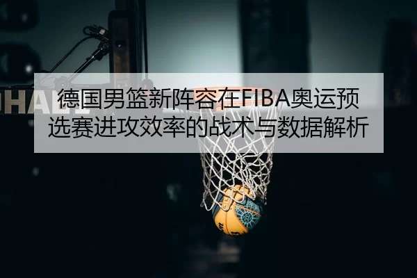 德国男篮新阵容在FIBA奥运预选赛进攻效率的战术与数据解析