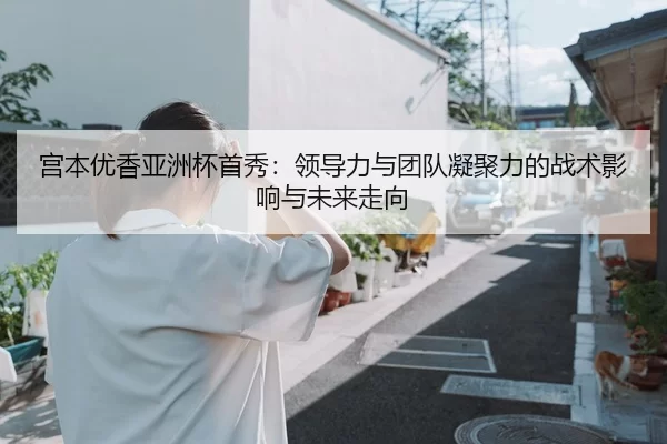 宫本优香亚洲杯首秀：领导力与团队凝聚力的战术影响与未来走向
